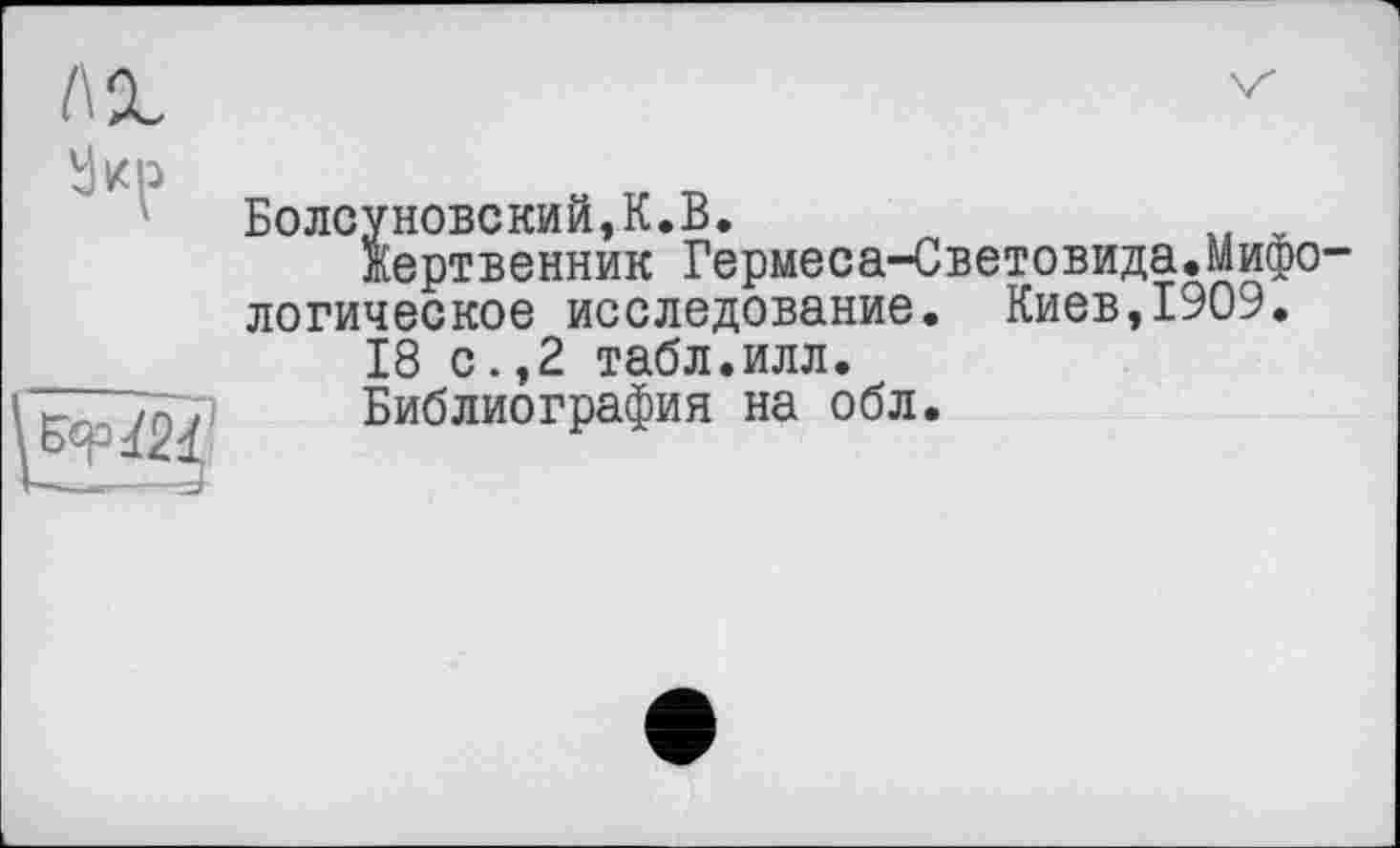 ﻿Болсуновский,К.В.
Жертвенник Гермеса-Световида.Мифологическое исследование. Киев,1909.
18 с.,2 табл.илл.
Библиография на обл.